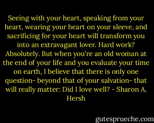 Seeing with your heart, speaking from your heart, wearing your heart on your sleeve, and sacrificing for your heart will transform you into an extravagant lover. Hard work? Absolutely. But when you're an old woman at the end of your life and you evaluate your time on earth, I believe that there is only one question- beyond that of your salvation- that will really matter: Did I love well? - Sharon A. Hersh
