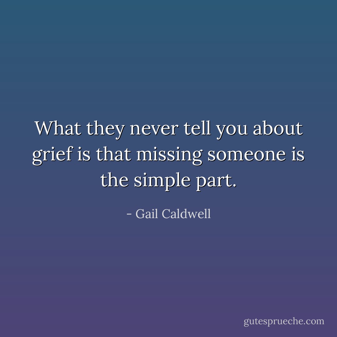 What they never tell you about grief is that missing someone is the simple part. - Gail Caldwell