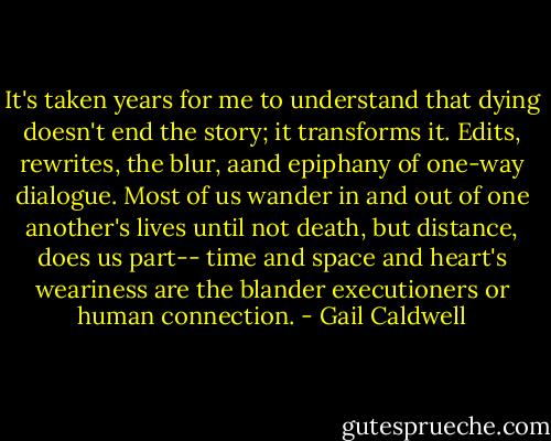 It's taken years for me to understand that dying doesn't end the story; it transforms it. Edits, rewrites, the blur, aand epiphany of one-way dialogue. Most of us wander in and out of one another's lives until not death, but distance, does us part-- time and space and heart's weariness are the blander executioners or human connection. - Gail Caldwell