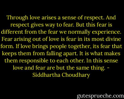 Through love arises a sense of respect. And respect gives way to fear. But this fear is different from the fear we normally experience. Fear arising out of love is fear in its most divine form. If love brings people together, its fear that keeps them from falling apart. It is what makes them responsible to each other. In this sense love and fear are but the same thing. - Siddhartha Choudhary