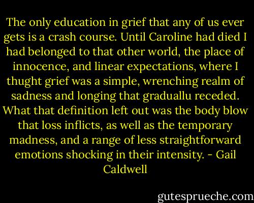 The only education in grief that any of us ever gets is a crash course. Until Caroline had died I had belonged to that other world, the place of innocence, and linear expectations, where I thught grief was a simple, wrenching realm of sadness and longing that graduallu receded. What that definition left out was the body blow that loss inflicts, as well as the temporary madness, and a range of less straightforward emotions shocking in their intensity. - Gail Caldwell