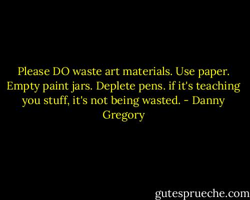 Please DO waste art materials. Use paper. Empty paint jars. Deplete pens. if it's teaching you stuff, it's not being wasted. - Danny Gregory