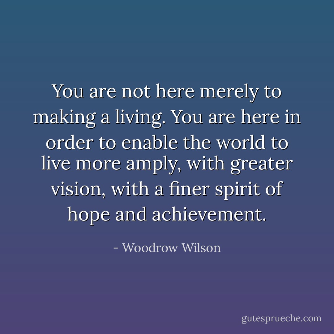 You are not here merely to making a living. You are here in order to enable the world to live more amply, with greater vision, with a finer spirit of hope and achievement. - Woodrow Wilson