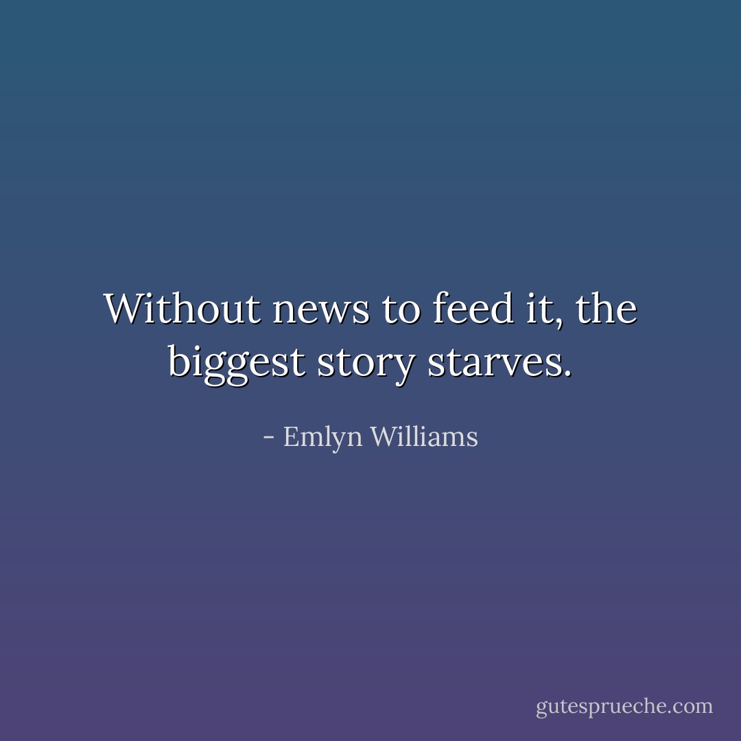 Without news to feed it, the biggest story starves. - Emlyn Williams