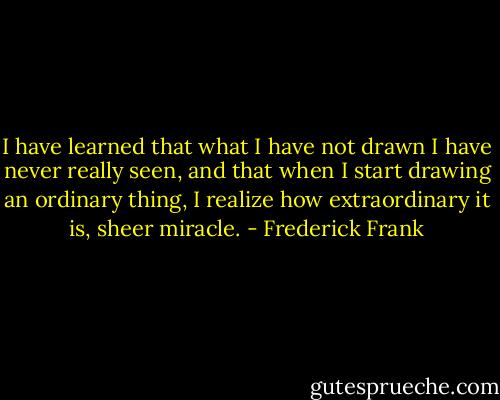 I have learned that what I have not drawn I have never really seen, and that when I start drawing an ordinary thing, I realize how extraordinary it is, sheer miracle. - Frederick Frank