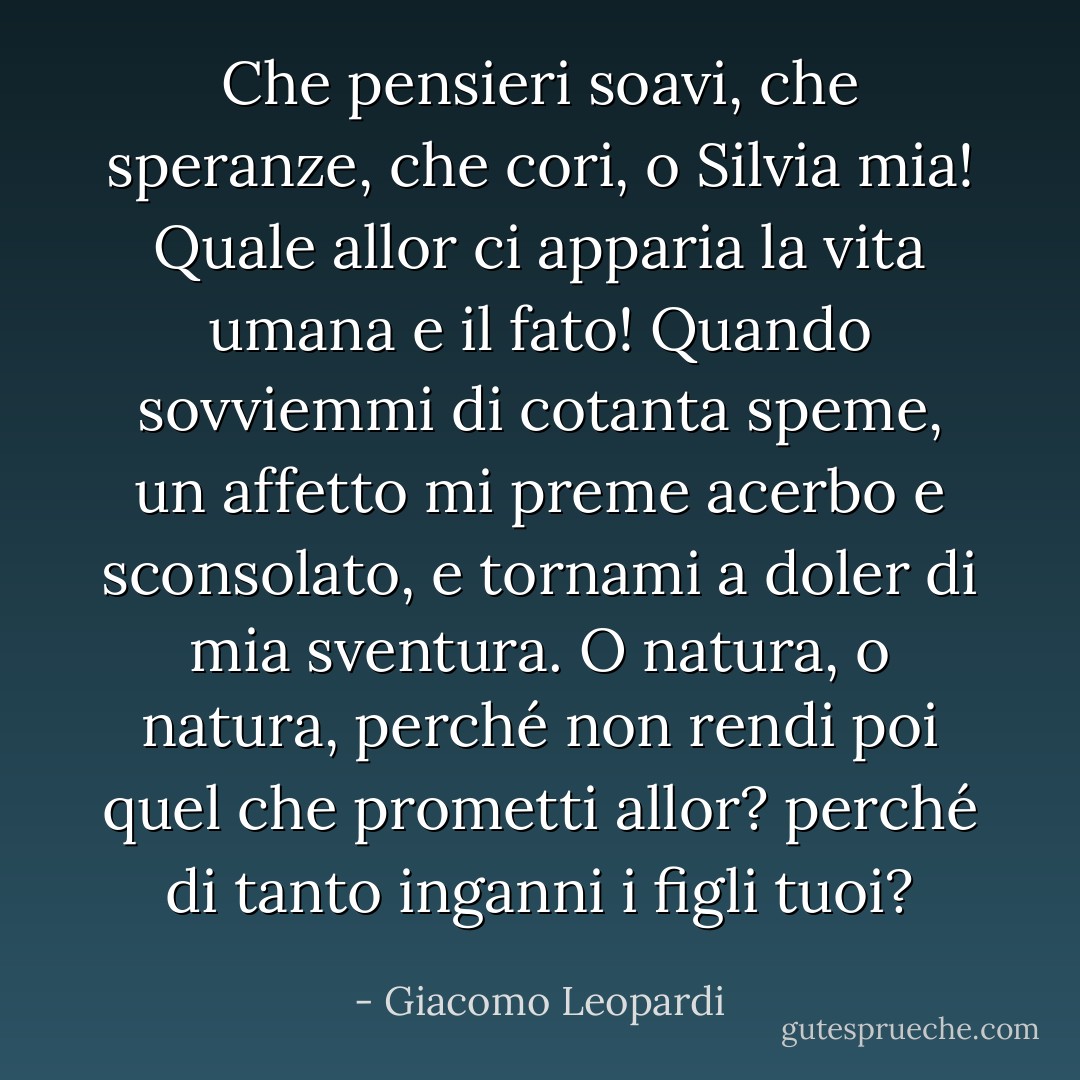 Che pensieri soavi,<br />che speranze, che cori, o Silvia mia!<br />Quale allor ci apparia<br />la vita umana e il fato!<br />Quando sovviemmi di cotanta speme,<br />un affetto mi preme<br />acerbo e sconsolato,<br />e tornami a doler di mia sventura.<br />O natura, o natura,<br />perché non rendi poi<br />quel che prometti allor? perché di tanto<br />inganni i figli tuoi? - Giacomo Leopardi