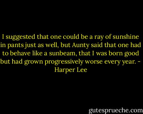 I suggested that one could be a ray of<br />sunshine in pants just as well, but Aunty said that one had to behave like a<br />sunbeam, that I was born good but had grown progressively worse every year. - Harper Lee