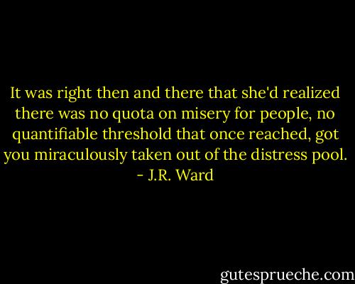 It was right then and there that she'd realized there was no quota on misery for people, no quantifiable threshold that once reached, got you miraculously taken out of the distress pool. - J.R. Ward