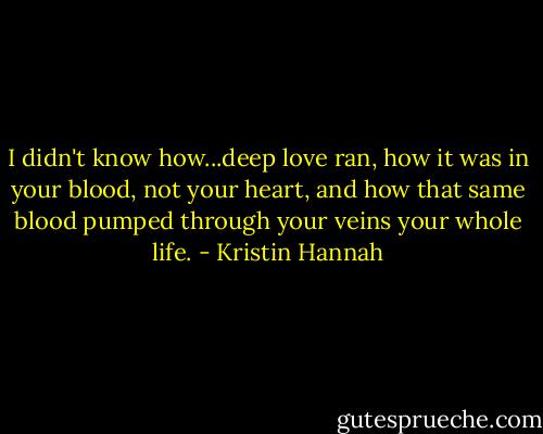 I didn't know how...deep love ran, how it was in your blood, not your heart, and how that same blood pumped through your veins your whole life. - Kristin Hannah