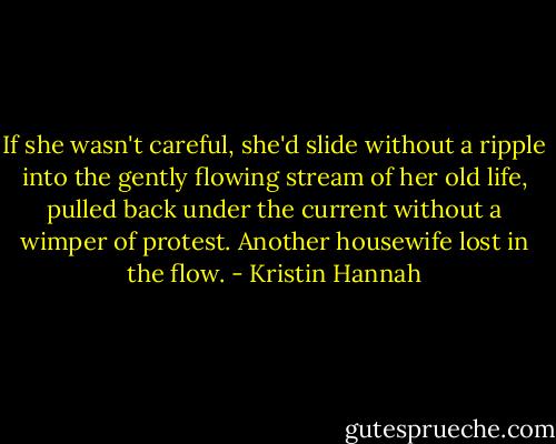 If she wasn't careful, she'd slide without a ripple into the gently flowing stream of her old life, pulled back under the current without a wimper of protest. Another housewife lost in the flow. - Kristin Hannah