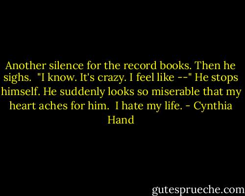 Another silence for the record books. Then he sighs.<br /><br />"I know. It's crazy. I feel like --" He stops himself. He suddenly looks so miserable that my heart aches for him.<br /><br />I hate my life. - Cynthia Hand