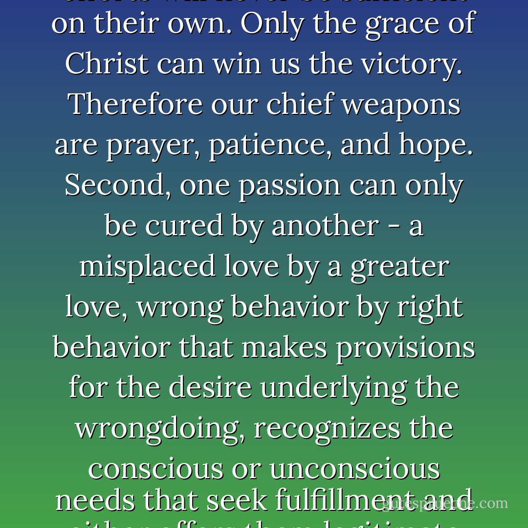 There are two things to be aware of if the fight against evil inclinations is to have any chance of success. First, our efforts will never be sufficient on their own. Only the grace of Christ can win us the victory. Therefore our chief weapons are prayer, patience, and hope. Second, one passion can only be cured by another - a misplaced love by a greater love, wrong behavior by right behavior that makes provisions for the desire underlying the wrongdoing, recognizes the conscious or unconscious needs that seek fulfillment and either offers them legitimate satisfaction or transfers them to something compatible with the person's calling. - Jacques Philippe