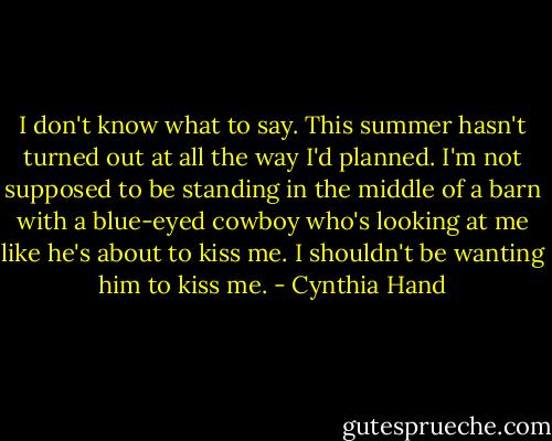 I don't know what to say. This summer hasn't turned out at all the way I'd planned. I'm not supposed to be standing in the middle of a barn with a blue-eyed cowboy who's looking at me like he's about to kiss me. I shouldn't be wanting him to kiss me. - Cynthia Hand