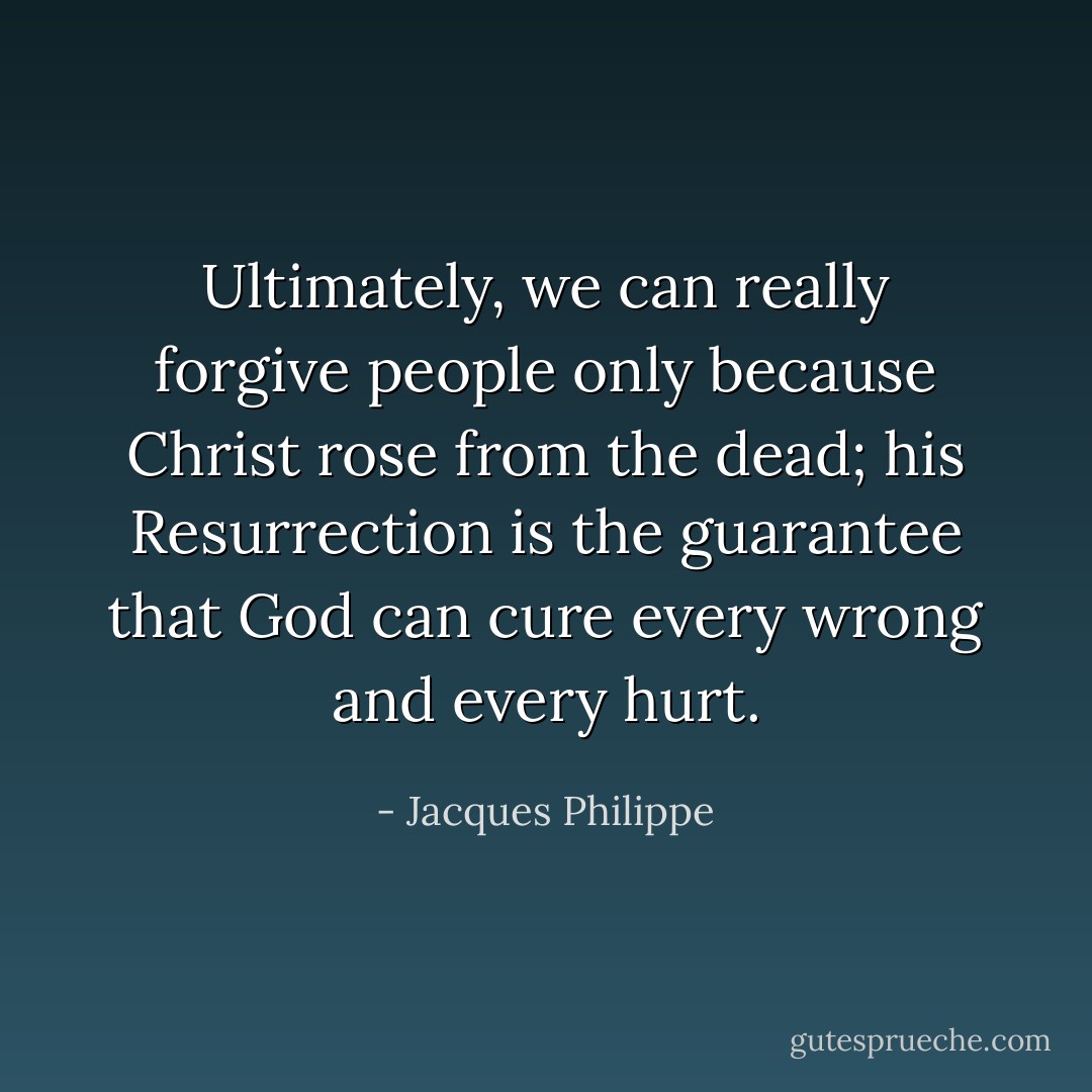 Ultimately, we can really forgive people only because Christ rose from the dead; his Resurrection is the guarantee that God can cure every wrong and every hurt. - Jacques Philippe