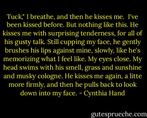 Tuck," I breathe, and then he kisses me.<br /><br />I've been kissed before. But nothing like this. He kisses me with surprising tenderness, for all of his gusty talk. Still cupping my face, he gently brushes his lips against mine, slowly, like he's memorizing what I feel like. My eyes close. My head swims with his smell, grass and sunshine and musky cologne. He kisses me again, a litte more firmly, and then he pulls back to look down into my face. - Cynthia Hand