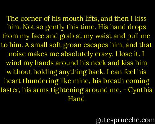 The corner of his mouth lifts, and then I kiss him. Not so gently this time. His hand drops from my face and grab at my waist and pull me to him. A small soft groan escapes him, and that noise makes me absolutely crazy. I lose it. I wind my hands around his neck and kiss him without holding anything back. I can feel his heart thundering like mine, his breath coming faster, his arms tightening around me. - Cynthia Hand