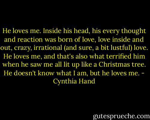 He loves me. Inside his head, his every thought and reaction was born of love, love inside and out, crazy, irrational (and sure, a bit lustful) love. He loves me, and that's also what terrified him when he saw me all lit up like a Christmas tree. He doesn't know what I am, but he loves me. - Cynthia Hand