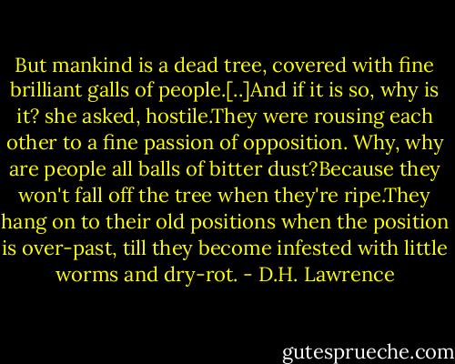 But mankind is a dead tree, covered with fine brilliant galls of people.[..]And if it is so, why is it? she asked, hostile.They were rousing each other to a fine passion of opposition.<br />Why, why are people all balls of bitter dust?Because they won't fall off the tree when they're ripe.They hang on to their old positions when the position is over-past, till they become infested with little worms and dry-rot. - D.H. Lawrence