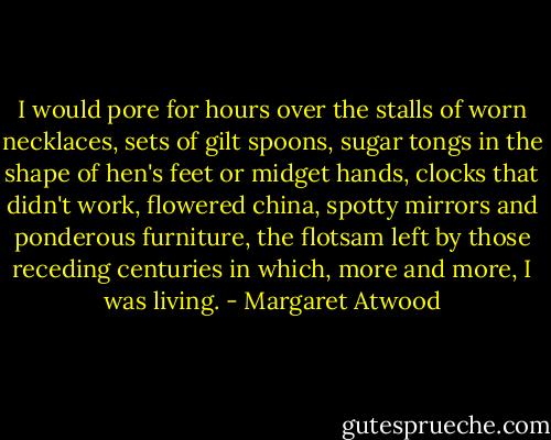 I would pore for hours over the stalls of worn necklaces, sets of gilt spoons, sugar tongs in the shape of hen's feet or midget hands, clocks that didn't work, flowered china, spotty mirrors and ponderous furniture, the flotsam left by those receding centuries in which, more and more, I was living. - Margaret Atwood