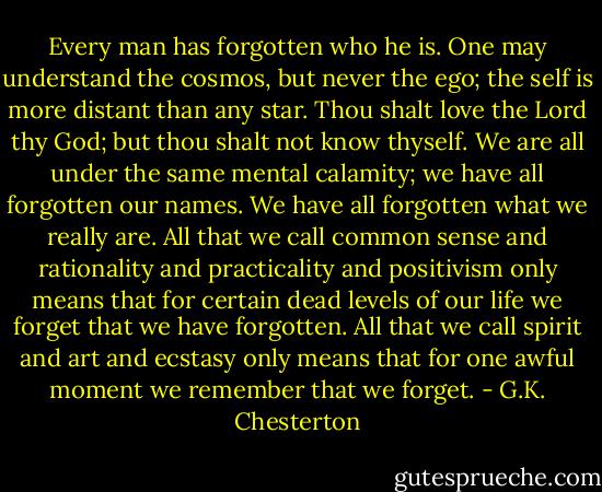 Every man has forgotten who he is. One may understand the cosmos, but never the ego; the self is more distant than any star.<br />Thou shalt love the Lord thy God; but thou shalt not know thyself.<br />We are all under the same mental calamity; we have all forgotten our names. We have all forgotten what we really are. All that we call common sense and rationality and practicality and positivism only means that for certain dead levels of our life we forget that we have forgotten. All that we call spirit and art and ecstasy only means that for one awful moment we remember that we forget. - G.K. Chesterton