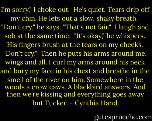 I'm sorry," I choke out.<br /><br />He's quiet. Tears drip off my chin. He lets out a slow, shaky breath.<br /><br />"Don't cry," he says. "That's not fair."<br /><br />I laugh and sob at the same time.<br /><br />"It's okay," he whispers. His fingers brush at the tears on my cheeks. "Don't cry."<br /><br />Then he puts his arms around me, wings and all. I curl my arms around his neck and bury my face in his chest and breathe in the smell of the river on him. Somewhere in the woods a crow caws. A blackbird answers. And then we're kissing and everything goes away but Tucker. - Cynthia Hand