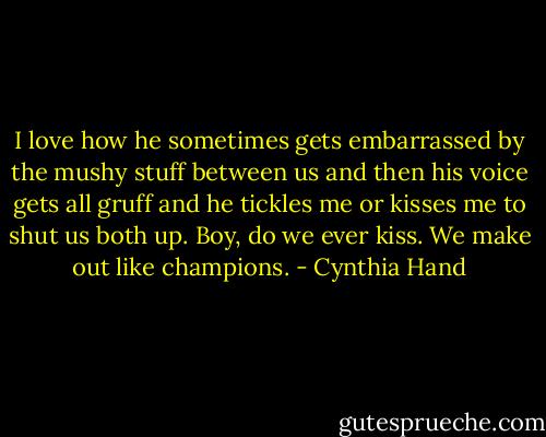 I love how he sometimes gets embarrassed by the mushy stuff between us and then his voice gets all gruff and he tickles me or kisses me to shut us both up. Boy, do we ever kiss. We make out like champions. - Cynthia Hand