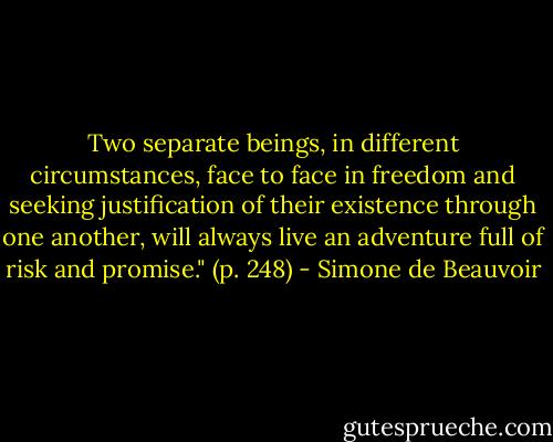 Two separate beings, in different circumstances, face to face in freedom and seeking justification of their existence through one another, will always live an adventure full of risk and promise." (p. 248) - Simone de Beauvoir