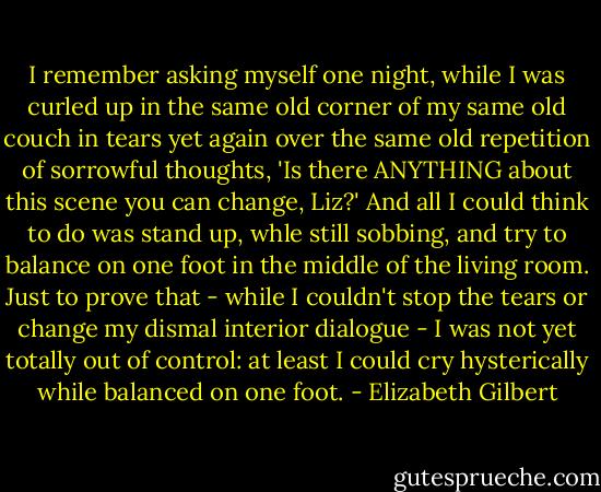 I remember asking myself one night, while I was curled up in the same old corner of my same old couch in tears yet again over the same old repetition of sorrowful thoughts, 'Is there ANYTHING about this scene you can change, Liz?' And all I could think to do was stand up, whle still sobbing, and try to balance on one foot in the middle of the living room. Just to prove that - while I couldn't stop the tears or change my dismal interior dialogue - I was not yet totally out of control: at least I could cry hysterically while balanced on one foot. - Elizabeth Gilbert
