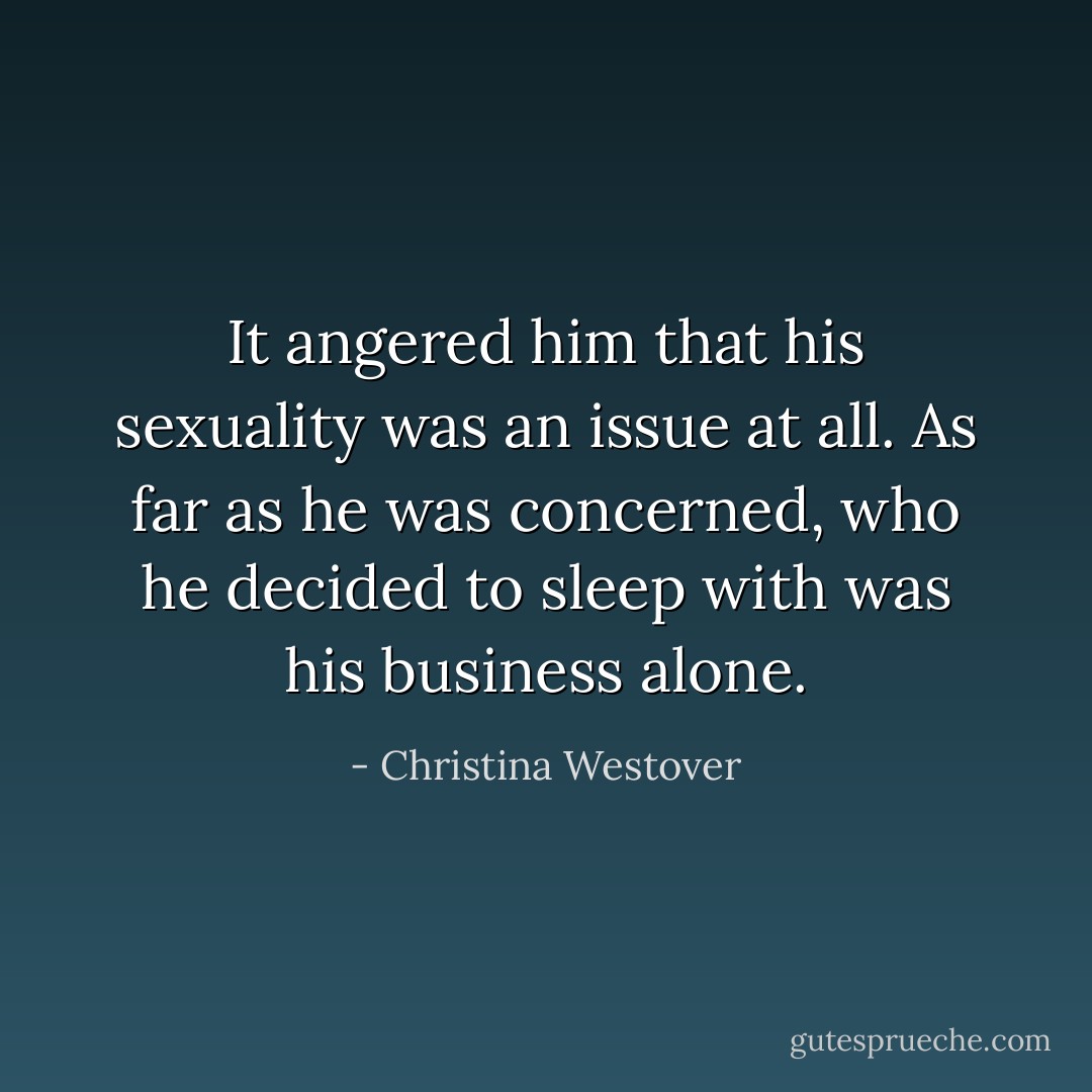 It angered him that his sexuality was an issue at all. As far as he was concerned, who he decided to sleep with was his business alone. - Christina Westover
