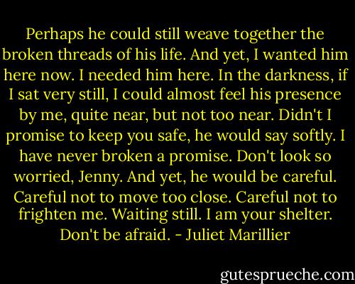 Perhaps he could still weave together the broken threads of his life. And yet, I wanted him here now. I needed him here. In the darkness, if I sat very still, I could almost feel his presence by me, quite near, but not too near. Didn't I promise to keep you safe, he would say softly. I have never broken a promise. Don't look so worried, Jenny. And yet, he would be careful. Careful not to move too close. Careful not to frighten me. Waiting still. I am your shelter. Don't be afraid. - Juliet Marillier