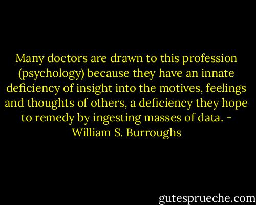 Many doctors are drawn to this profession (psychology) because they have an innate deficiency of insight into the motives, feelings and thoughts of others, a deficiency they hope to remedy by ingesting masses of data. - William S. Burroughs