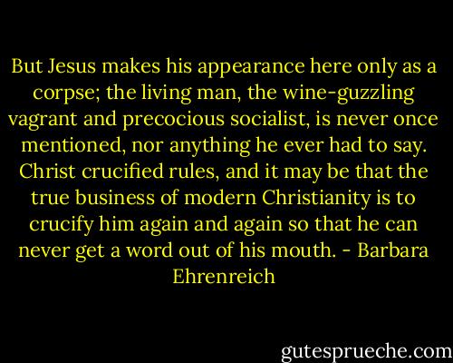 But Jesus makes his appearance here only as a corpse; the living man, the wine-guzzling vagrant and precocious socialist, is never once mentioned, nor anything he ever had to say. Christ crucified rules, and it may be that the true business of modern Christianity is to crucify him again and again so that he can never get a word out of his mouth. - Barbara Ehrenreich