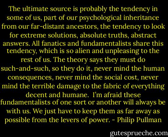 The ultimate source is probably the tendency in some of us, part of our psychological inheritance from our far-distant ancestors, the tendency to look for extreme solutions, absolute truths, abstract answers. All fanatics and fundamentalists share this tendency, which is so alien and unpleasing to the rest of us. The theory says they must do such-and-such, so they do it, never mind the human consequences, never mind the social cost, never mind the terrible damage to the fabric of everything decent and humane.<br /><br />I’m afraid these fundamentalists of one sort or another will always be with us. We just have to keep them as far away as possible from the levers of power. - Philip Pullman