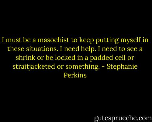 I must be a masochist to keep putting myself in these situations. I need help. I<br />need to see a shrink or be locked in a padded cell or straitjacketed or something. - Stephanie Perkins