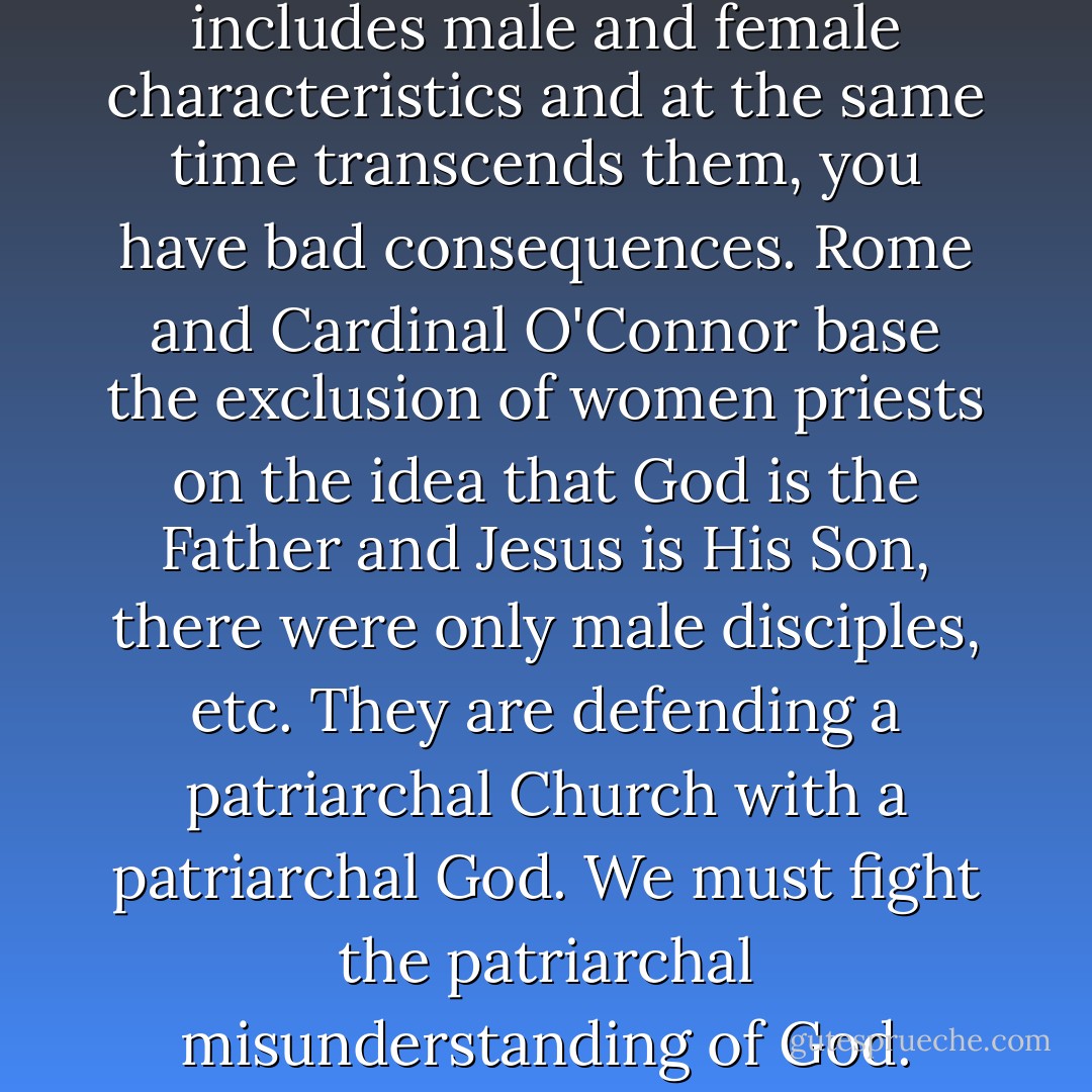If you cannot see that divinity includes male and female characteristics and at the same time transcends them, you have bad consequences. Rome and Cardinal O'Connor base the exclusion of women priests on the idea that God is the Father and Jesus is His Son, there were only male disciples, etc. They are defending a patriarchal Church with a patriarchal God. We must fight the patriarchal misunderstanding of God. - Hans Küng