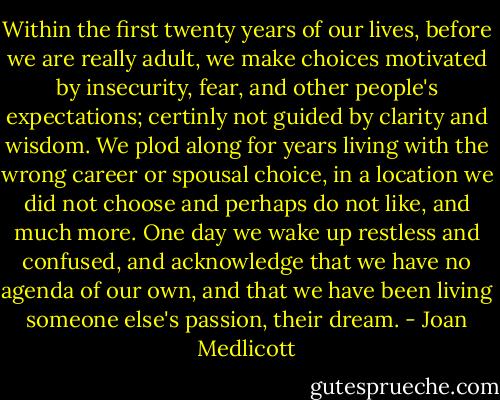 Within the first twenty years of our lives, before we are really adult, we make choices motivated by insecurity, fear, and other people's expectations; certinly not guided by clarity and wisdom. We plod along for years living with the wrong career or spousal choice, in a location we did not choose and perhaps do not like, and much more. One day we wake up restless and confused, and acknowledge that we have no agenda of our own, and that we have been living someone else's passion, their dream. - Joan Medlicott