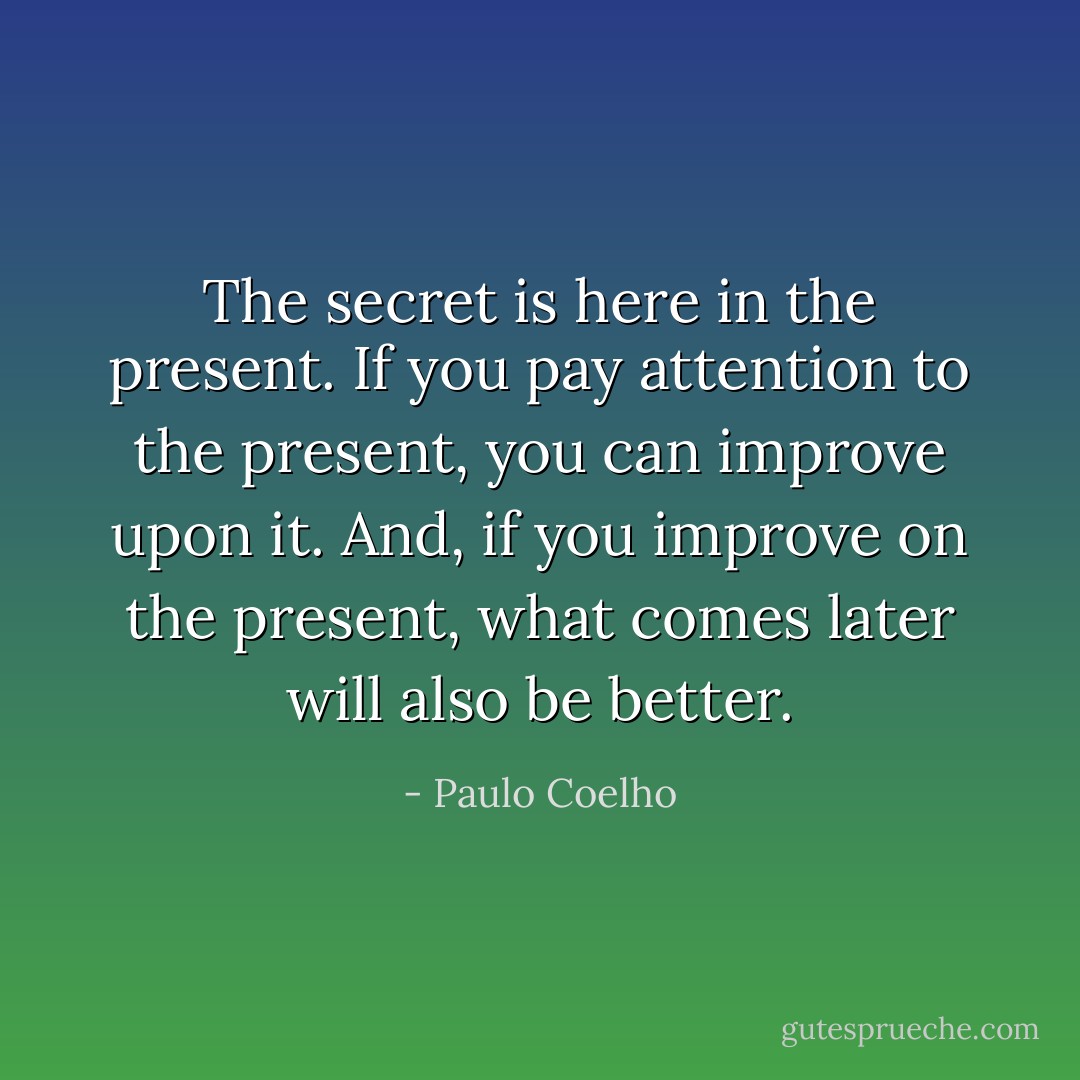 The secret is here in the present. If you pay attention to the present, you can improve upon it. And, if you improve on the present, what comes later will also be better. - Paulo Coelho