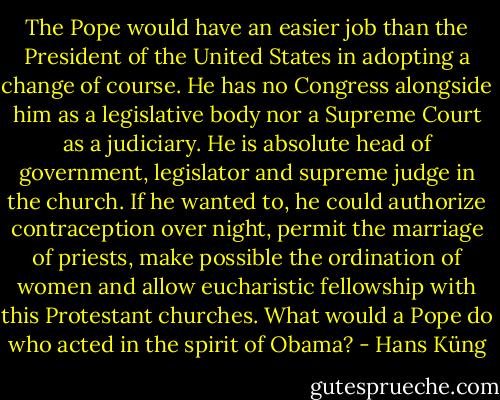 The Pope would have an easier job than the President of the United States in adopting a change of course. He has no Congress alongside him as a legislative body nor a Supreme Court as a judiciary. He is absolute head of government, legislator and supreme judge in the church. If he wanted to, he could authorize contraception over night, permit the marriage of priests, make possible the ordination of women and allow eucharistic fellowship with this Protestant churches. What would a Pope do who acted in the spirit of Obama? - Hans Küng