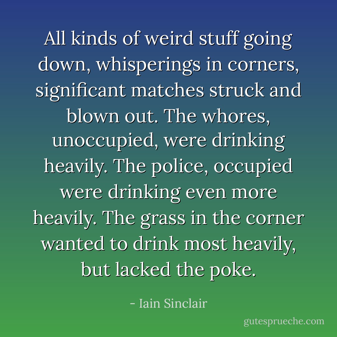 All kinds of weird stuff going down, whisperings in corners, significant matches struck and blown out. The whores, unoccupied, were drinking heavily. The police, occupied were drinking even more heavily. The grass in the corner wanted to drink most heavily, but lacked the poke. - Iain Sinclair