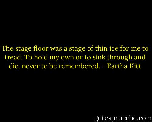 The stage floor was a stage of thin ice for me to tread. To hold my own or to sink through and die, never to be remembered. - Eartha Kitt