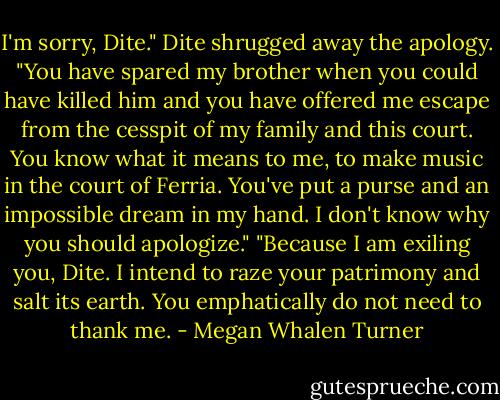I'm sorry, Dite."<br />Dite shrugged away the apology. "You have spared my brother when you could have killed him and you have offered me escape from the cesspit of my family and this court. You know what it means to me, to make music in the court of Ferria. You've put a purse and an impossible dream in my hand. I don't know why you should apologize."<br />"Because I am exiling you, Dite. I intend to raze your patrimony and salt its earth. You emphatically do not need to thank me. - Megan Whalen Turner