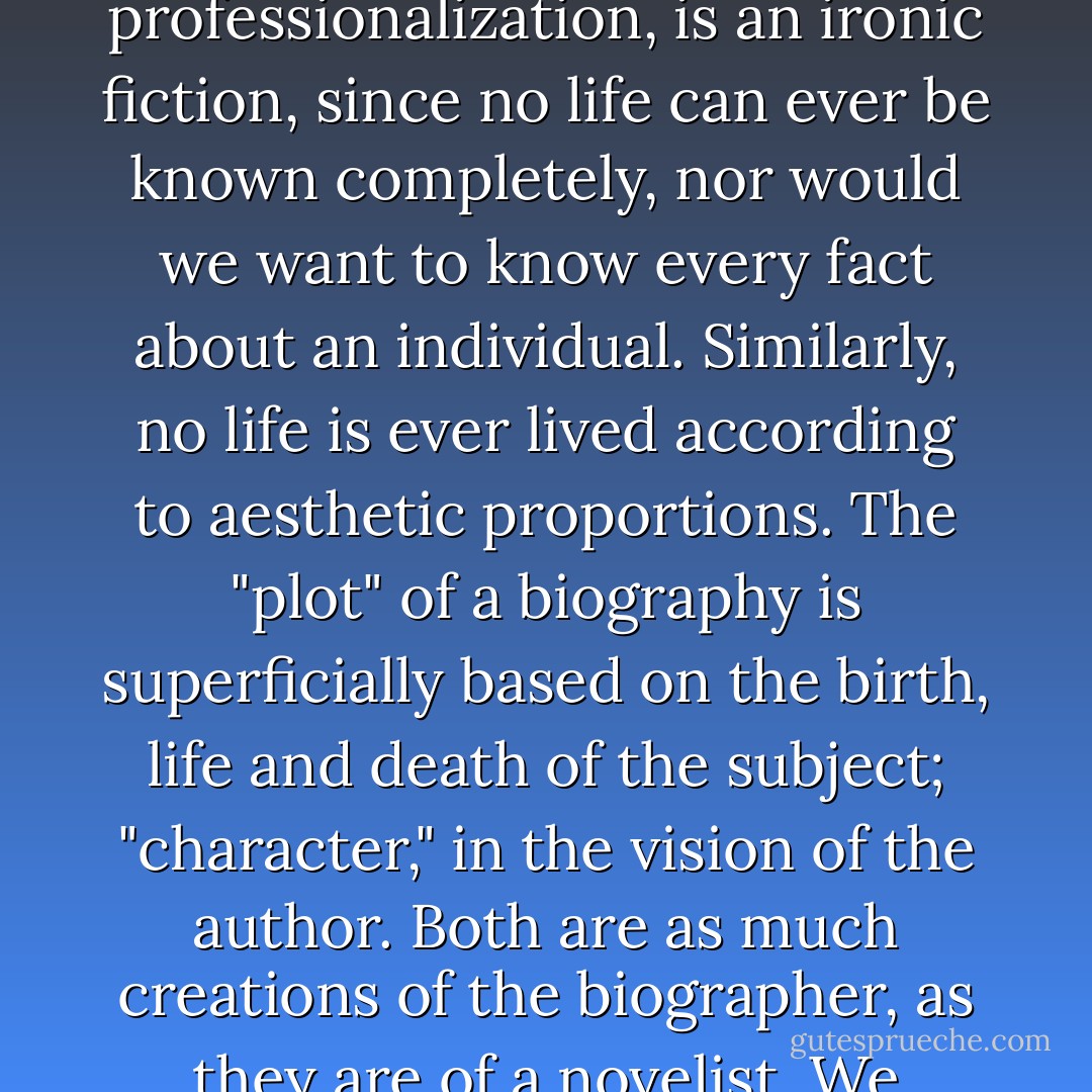 In many ways. . .the completeness of biography, the achievement of its professionalization, is an ironic fiction, since no life can ever be known completely, nor would we want to know every fact about an individual. Similarly, no life is ever lived according to aesthetic proportions. The "plot" of a biography is superficially based on the birth, life and death of the subject; "character," in the vision of the author. Both are as much creations of the biographer, as they are of a novelist. We content ourselves with "authorized fictions. - Ira B. Nadel