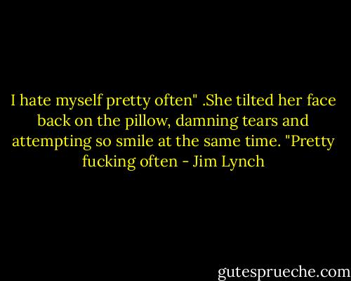 I hate myself pretty often" .She tilted her face back on the pillow, damning tears and attempting so smile at the same time. "Pretty fucking often - Jim Lynch