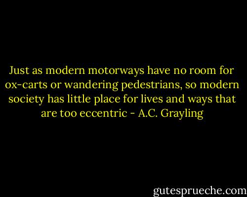 Just as modern motorways have no room for ox-carts or wandering pedestrians, so modern society has little place for lives and ways that are too eccentric - A.C. Grayling