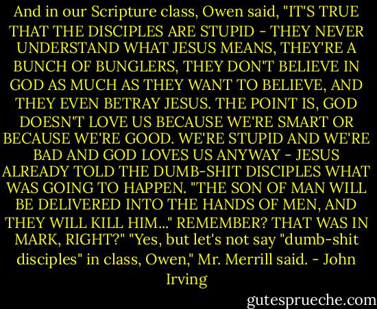 And in our Scripture class, Owen said, "IT'S TRUE THAT THE DISCIPLES ARE STUPID - THEY NEVER UNDERSTAND WHAT JESUS MEANS, THEY'RE A BUNCH OF BUNGLERS, THEY DON'T BELIEVE IN GOD AS MUCH AS THEY WANT TO BELIEVE, AND THEY EVEN BETRAY JESUS. THE POINT IS, GOD DOESN'T LOVE US BECAUSE WE'RE SMART OR BECAUSE WE'RE GOOD. WE'RE STUPID AND WE'RE BAD AND GOD LOVES US ANYWAY - JESUS ALREADY TOLD THE DUMB-SHIT DISCIPLES WHAT WAS GOING TO HAPPEN. "THE SON OF MAN WILL BE DELIVERED INTO THE HANDS OF MEN, AND THEY WILL KILL HIM..." REMEMBER? THAT WAS IN MARK, RIGHT?"<br />"Yes, but let's not say "dumb-shit disciples" in class, Owen," Mr. Merrill said. - John Irving