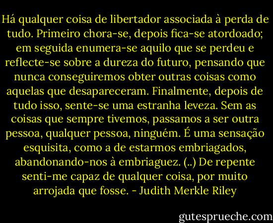 Há qualquer coisa de libertador associada à perda de tudo. Primeiro chora-se, depois fica-se atordoado; em seguida enumera-se aquilo que se perdeu e reflecte-se sobre a dureza do futuro, pensando que nunca conseguiremos obter outras coisas como aquelas que desapareceram. Finalmente, depois de tudo isso, sente-se uma estranha leveza. Sem as coisas que sempre tivemos, passamos a ser outra pessoa, qualquer pessoa, ninguém. É uma sensação esquisita, como a de estarmos embriagados, abandonando-nos à embriaguez. (..) De repente senti-me capaz de qualquer coisa, por muito arrojada que fosse. - Judith Merkle Riley