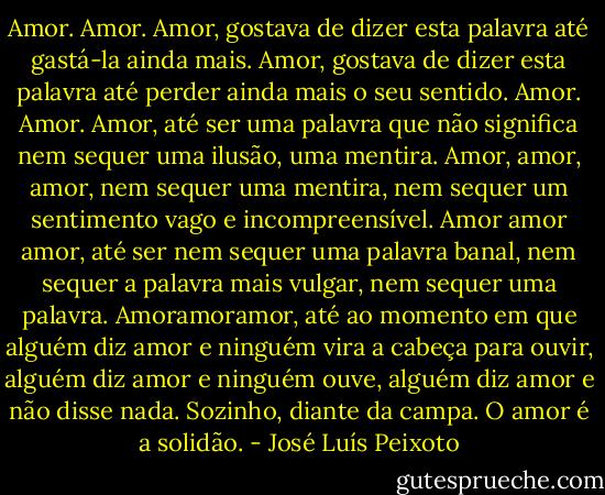 Amor. Amor. Amor, gostava de dizer esta palavra até gastá-la ainda mais. Amor, gostava de dizer esta palavra até perder ainda mais o seu sentido. Amor. Amor. Amor, até ser uma palavra que não significa nem sequer uma ilusão, uma mentira. Amor, amor, amor, nem sequer uma mentira, nem sequer um sentimento vago e incompreensível. Amor amor amor, até ser nem sequer uma palavra banal, nem sequer a palavra mais vulgar, nem sequer uma palavra. Amoramoramor, até ao momento em que alguém diz amor e ninguém vira a cabeça para ouvir, alguém diz amor e ninguém ouve, alguém diz amor e não disse nada. Sozinho, diante da campa. O amor é a solidão. - José Luís Peixoto