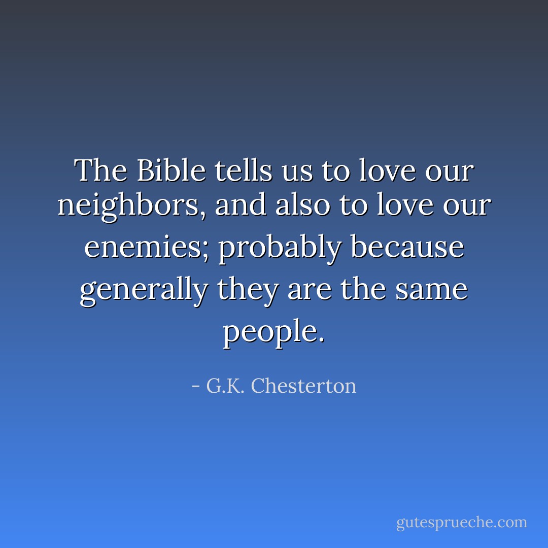 The Bible tells us to love our neighbors, and also to love our enemies; probably because generally they are the same people. - G.K. Chesterton