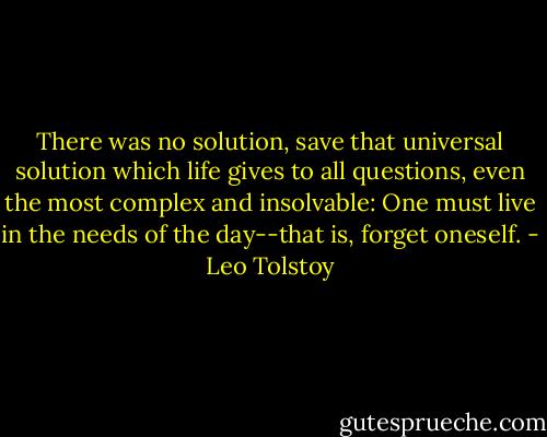 There was no solution, save that universal solution which life gives to all questions, even the most complex and insolvable: One must live in the needs of the day--that is, forget oneself. - Leo Tolstoy