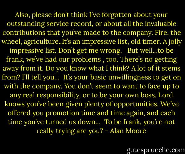 Also, please don’t think I’ve forgotten about your outstanding service record, or about all the invaluable contributions that you’ve made to the company. Fire, the wheel, agriculture..It’s an impressive list, old timer. A jolly impressive list. Don’t get me wrong. <br /><br />But well...to be frank, we’ve had our problems , too. There’s no getting away from it. Do you know what I think? A lot of it stems from? I’ll tell you…<br /><br />It’s your basic unwillingness to get on with the company. You don’t seem to want to face up to any real responsibility, or to be your own boss. Lord knows you’ve been given plenty of opportunities. We’ve offered you promotion time and time again, and each time you’ve turned us down…<br /><br />To be frank, you’re not really trying are you? - Alan Moore